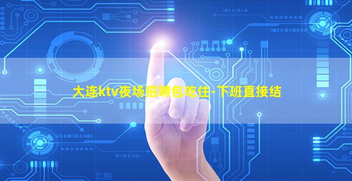 大连ktv夜场招聘包吃住-下班直接结